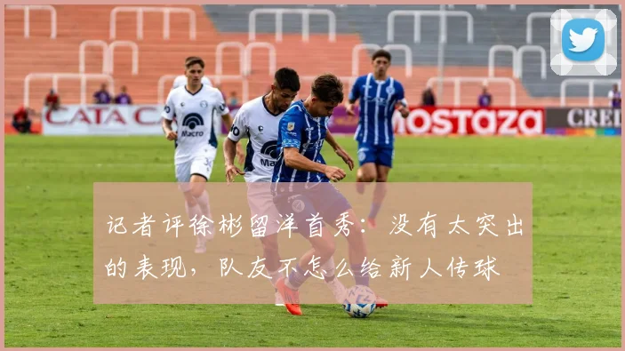 记者评徐彬留洋首秀：没有太突出的表现，队友不怎么给新人传球