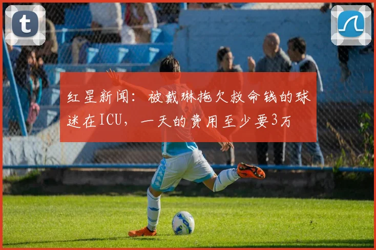 红星新闻：被戴琳拖欠救命钱的球迷在ICU，一天的费用至少要3万