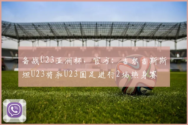 备战U23亚洲杯，官方：吉尔吉斯斯坦U23将和U23国足进行2场热身赛