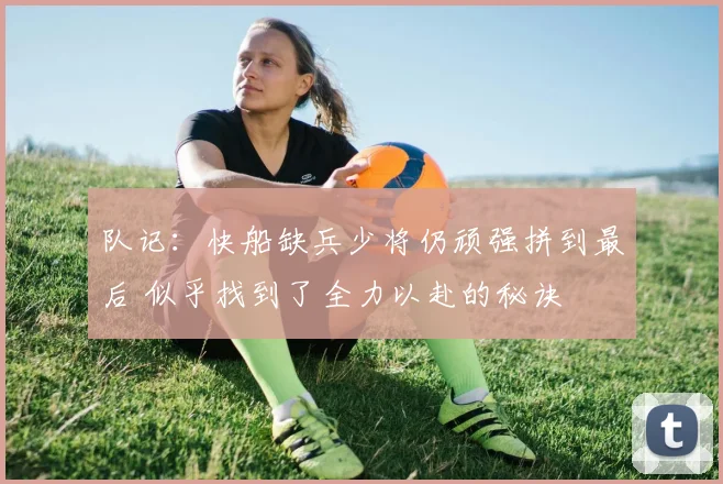队记：快船缺兵少将仍顽强拼到最后 似乎找到了全力以赴的秘诀